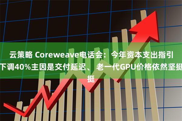 云策略 Coreweave电话会：今年资本支出指引下调40%主因是交付延迟、 老一代GPU价格依然坚挺
