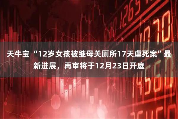 天牛宝 “12岁女孩被继母关厕所17天虐死案”最新进展，再审将于12月23日开庭
