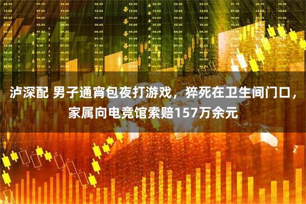 泸深配 男子通宵包夜打游戏，猝死在卫生间门口，家属向电竞馆索赔157万余元