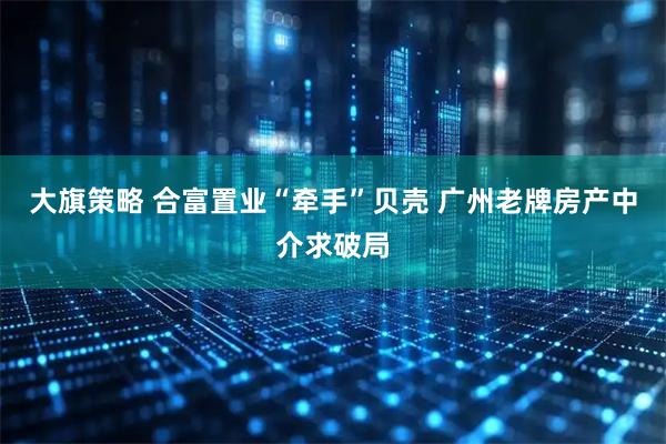 大旗策略 合富置业“牵手”贝壳 广州老牌房产中介求破局