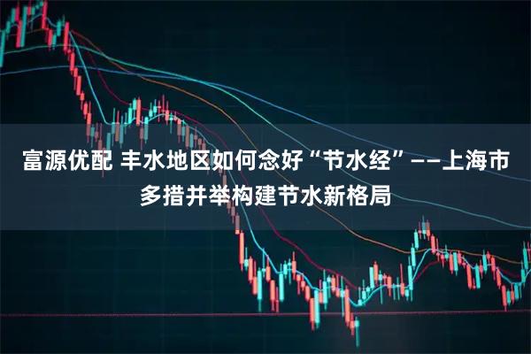 富源优配 丰水地区如何念好“节水经”——上海市多措并举构建节水新格局