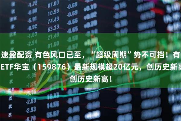 速盈配资 有色风口已至，“超级周期”势不可挡！有色ETF华宝（159876）最新规模超20亿元，创历史新高！