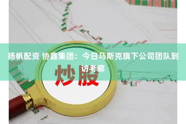 扬帆配资 协鑫集团:今日马斯克旗下公司团队到访考察