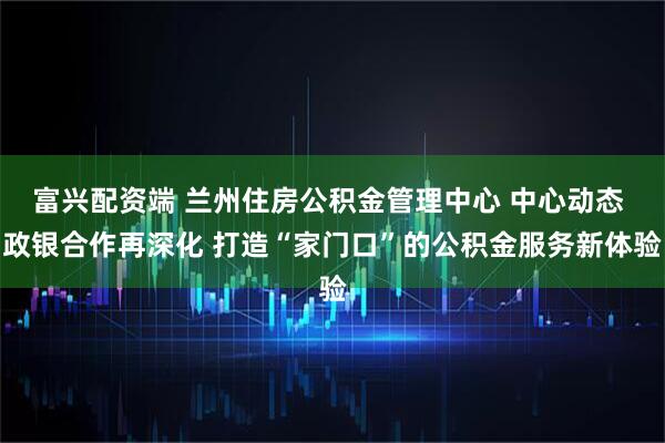 富兴配资端 兰州住房公积金管理中心 中心动态 政银合作再深化 打造“家门口”的公积金服务新体验