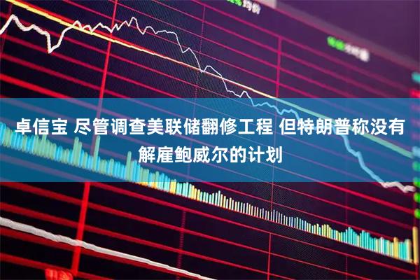 卓信宝 尽管调查美联储翻修工程 但特朗普称没有解雇鲍威尔的计划