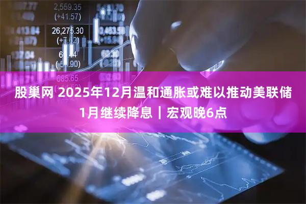 股巢网 2025年12月温和通胀或难以推动美联储1月继续降息｜宏观晚6点