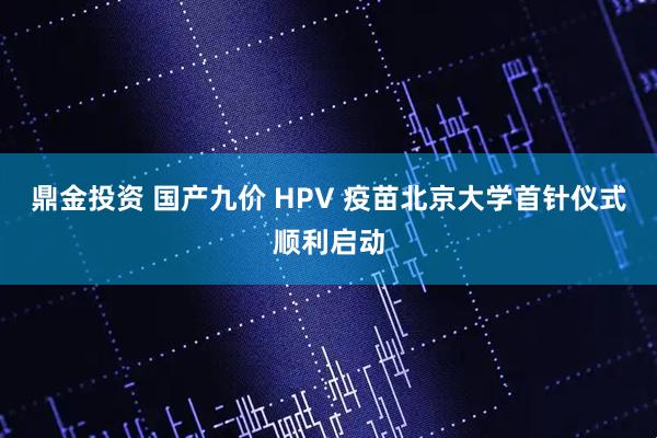 鼎金投资 国产九价 HPV 疫苗北京大学首针仪式顺利启动