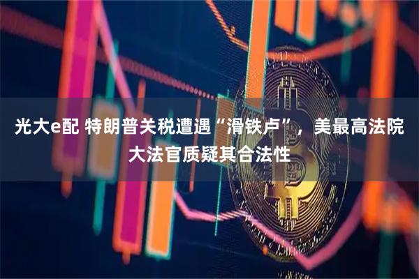 光大e配 特朗普关税遭遇“滑铁卢”，美最高法院大法官质疑其合法性