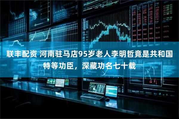 联丰配资 河南驻马店95岁老人李明哲竟是共和国特等功臣,深藏功名七十载